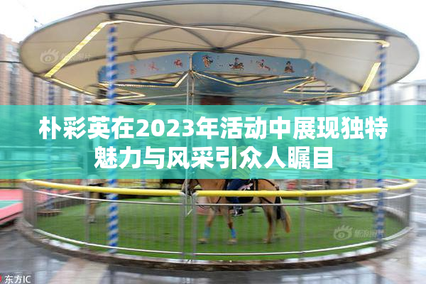 朴彩英在2023年活动中展现独特魅力与风采引众人瞩目
