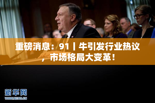 重磅消息：91丨牛引发行业热议，市场格局大变革！