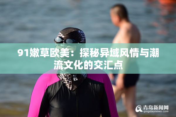 91嫩草欧美：探秘异域风情与潮流文化的交汇点