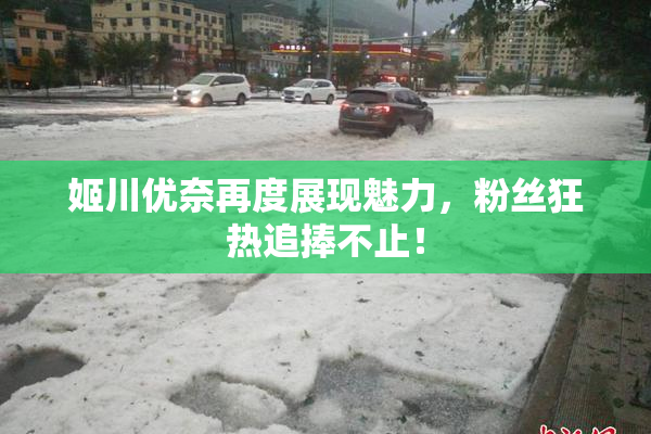 姬川优奈再度展现魅力，粉丝狂热追捧不止！