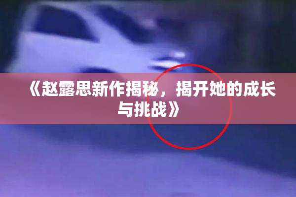 《赵露思新作揭秘，揭开她的成长与挑战》