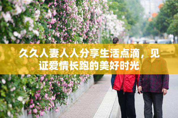 久久人妻人人分享生活点滴，见证爱情长跑的美好时光