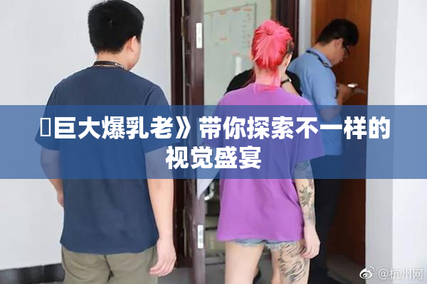 巜巨大爆乳老》带你探索不一样的视觉盛宴