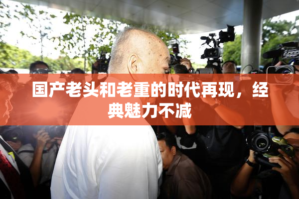国产老头和老重的时代再现，经典魅力不减