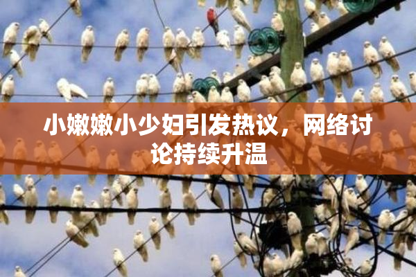 小嫩嫩小少妇引发热议，网络讨论持续升温