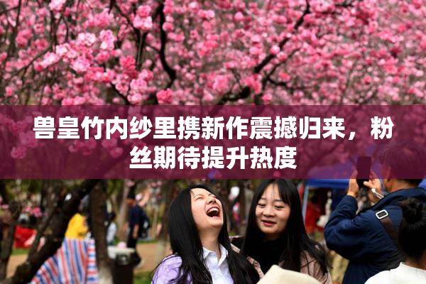 兽皇竹内纱里携新作震撼归来，粉丝期待提升热度