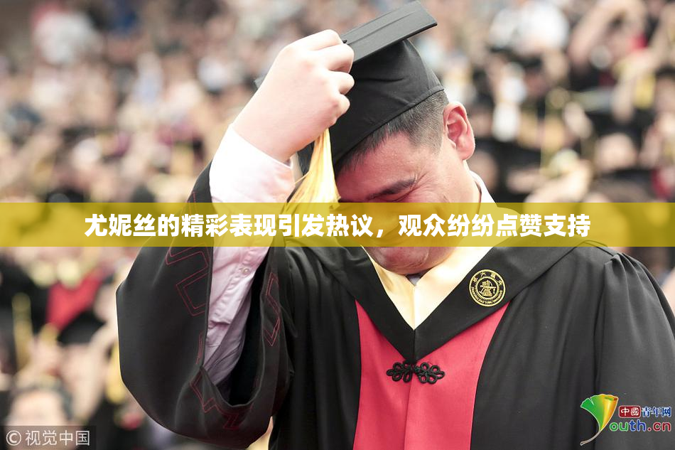 尤妮丝的精彩表现引发热议，观众纷纷点赞支持