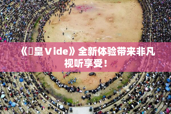 《嘼皇Ⅴide》全新体验带来非凡视听享受！