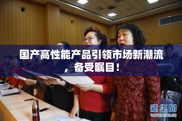 国产高性能产品引领市场新潮流，备受瞩目！