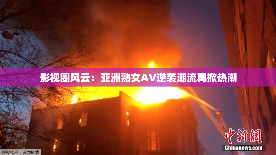影视圈风云：亚洲熟女AV逆袭潮流再掀热潮