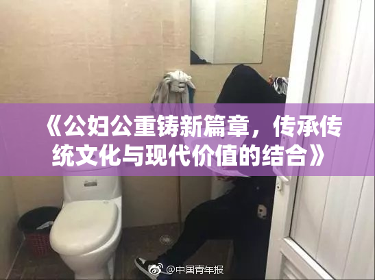 《公妇公重铸新篇章，传承传统文化与现代价值的结合》