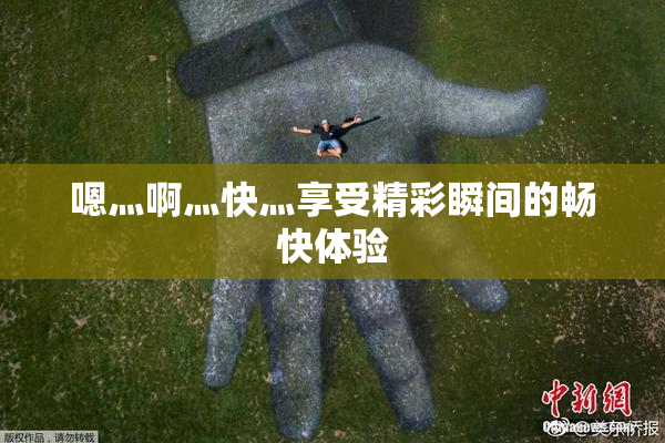 嗯灬啊灬快灬享受精彩瞬间的畅快体验