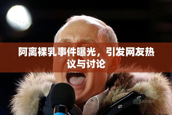 阿离裸乳事件曝光，引发网友热议与讨论