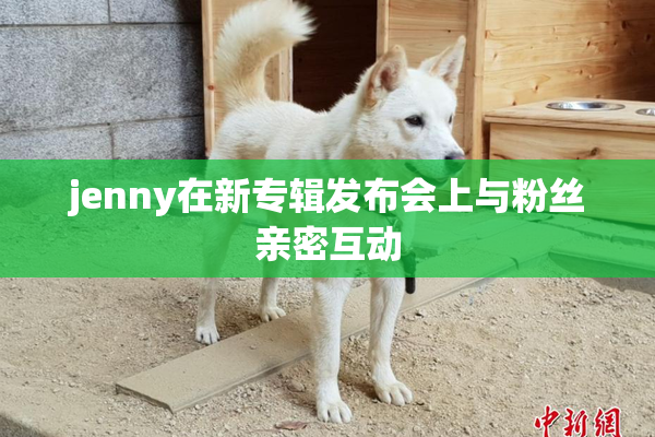 jenny在新专辑发布会上与粉丝亲密互动