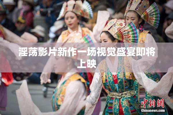 淫荡影片新作一场视觉盛宴即将上映