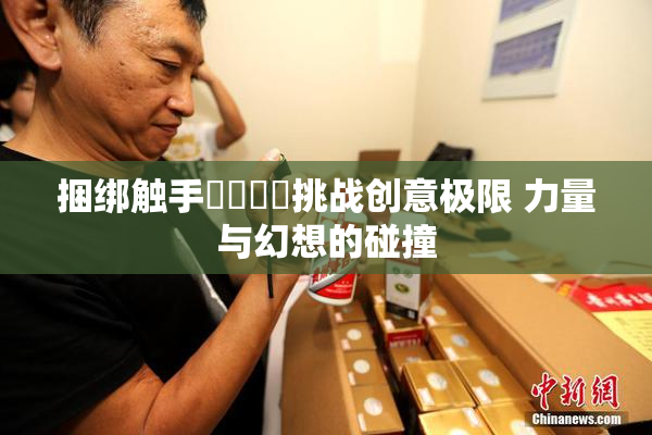 捆绑触手❌‌❌‌挑战创意极限 力量与幻想的碰撞