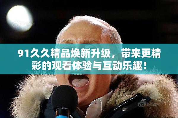 91久久精品焕新升级，带来更精彩的观看体验与互动乐趣！