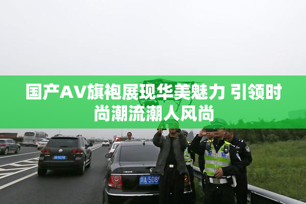 国产AV旗袍展现华美魅力 引领时尚潮流潮人风尚