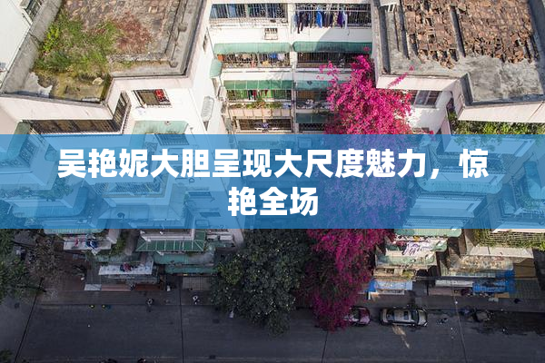 吴艳妮大胆呈现大尺度魅力，惊艳全场
