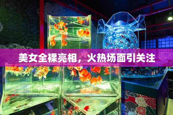 美女全裸亮相，火热场面引关注