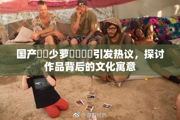 国产❌‌少萝❌‌❌‌引发热议，探讨作品背后的文化寓意