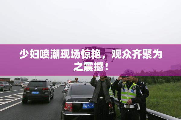 少妇喷潮现场惊艳，观众齐聚为之震撼！