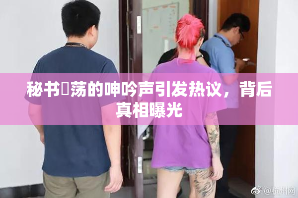 秘书婬荡的呻吟声引发热议，背后真相曝光
