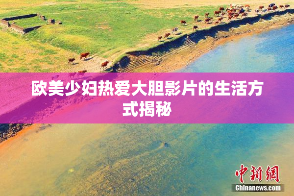 欧美少妇热爱大胆影片的生活方式揭秘