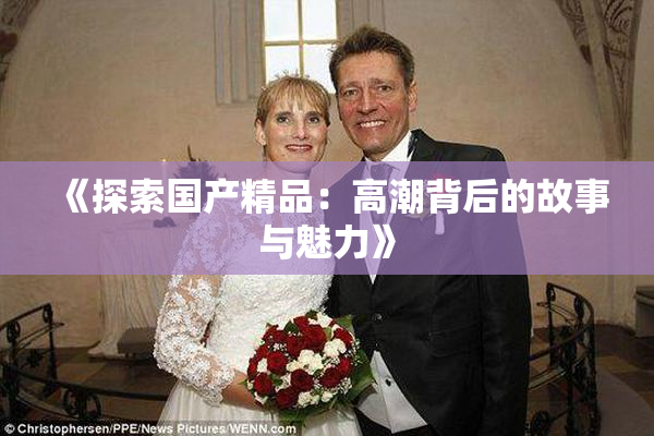 《探索国产精品：高潮背后的故事与魅力》