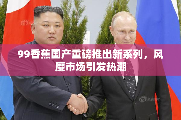 99香蕉国产重磅推出新系列，风靡市场引发热潮