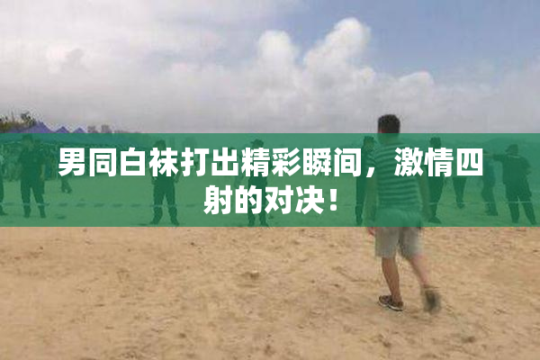 男同白袜打出精彩瞬间，激情四射的对决！