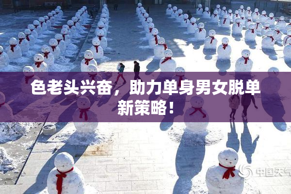 色老头兴奋，助力单身男女脱单新策略！