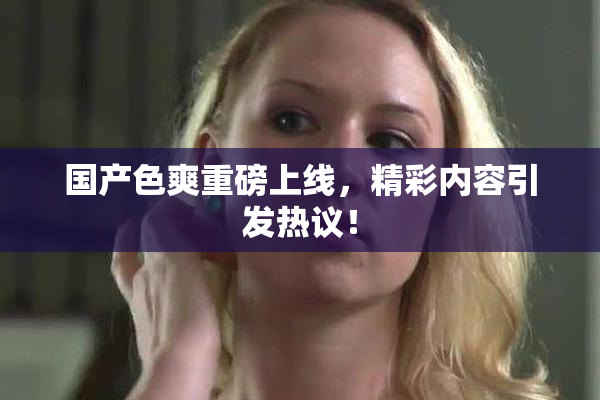 国产色爽重磅上线，精彩内容引发热议！