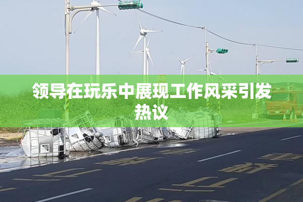 领导在玩乐中展现工作风采引发热议