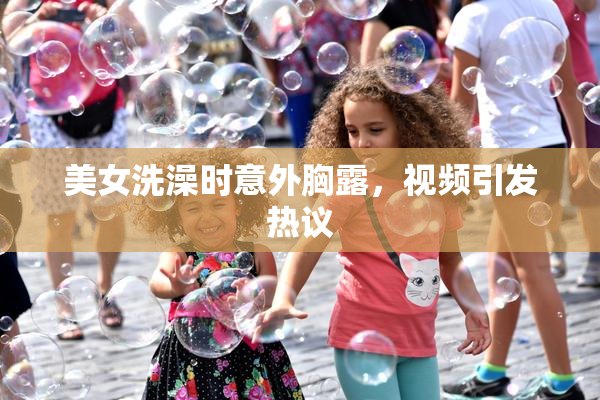美女洗澡时意外胸露，视频引发热议