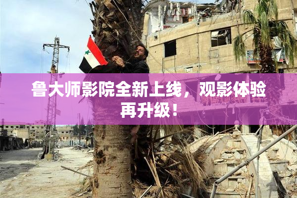 鲁大师影院全新上线，观影体验再升级！