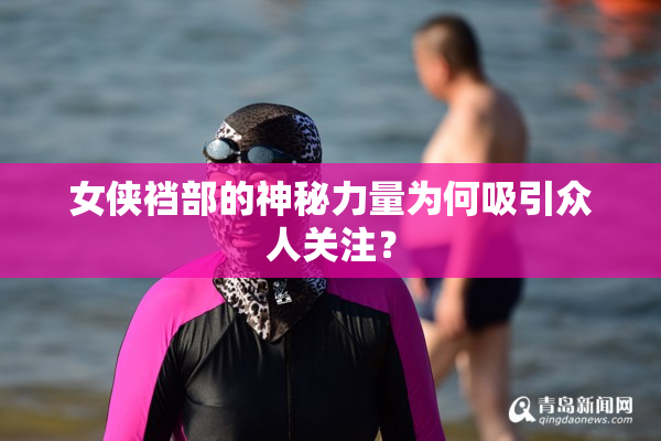 女侠裆部的神秘力量为何吸引众人关注？