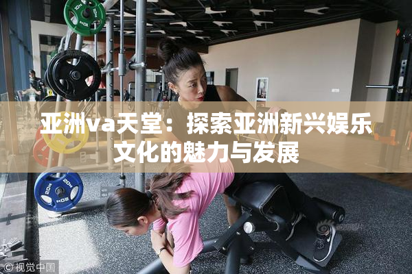 亚洲va天堂：探索亚洲新兴娱乐文化的魅力与发展