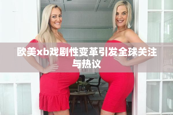 欧美xb戏剧性变革引发全球关注与热议