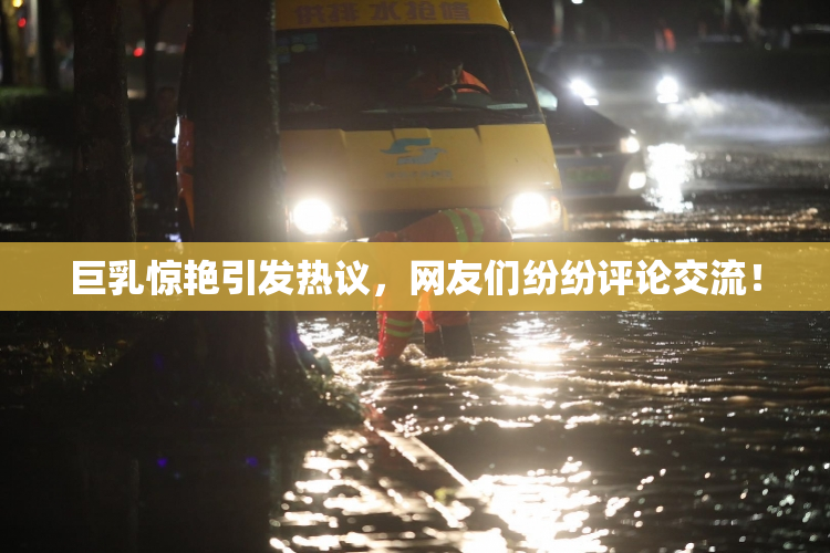 巨乳惊艳引发热议，网友们纷纷评论交流！