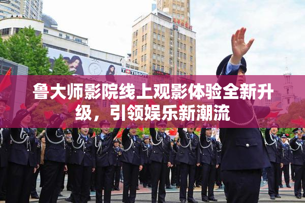 鲁大师影院线上观影体验全新升级，引领娱乐新潮流
