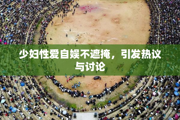 少妇性爱自娱不遮掩，引发热议与讨论