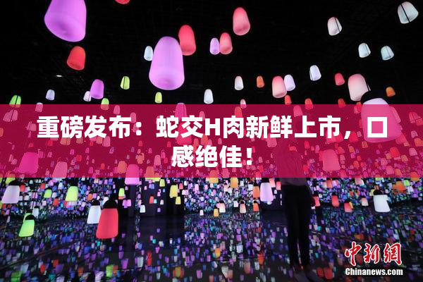 重磅发布：蛇交H肉新鲜上市，口感绝佳！