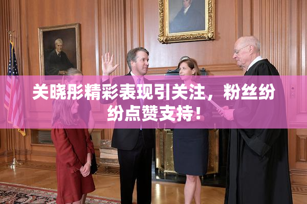 关晓彤精彩表现引关注，粉丝纷纷点赞支持！