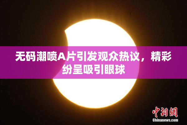 无码潮喷A片引发观众热议，精彩纷呈吸引眼球
