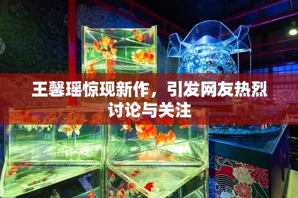 王馨瑶惊现新作，引发网友热烈讨论与关注