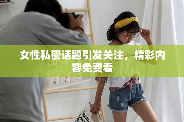 女性私密话题引发关注，精彩内容免费看