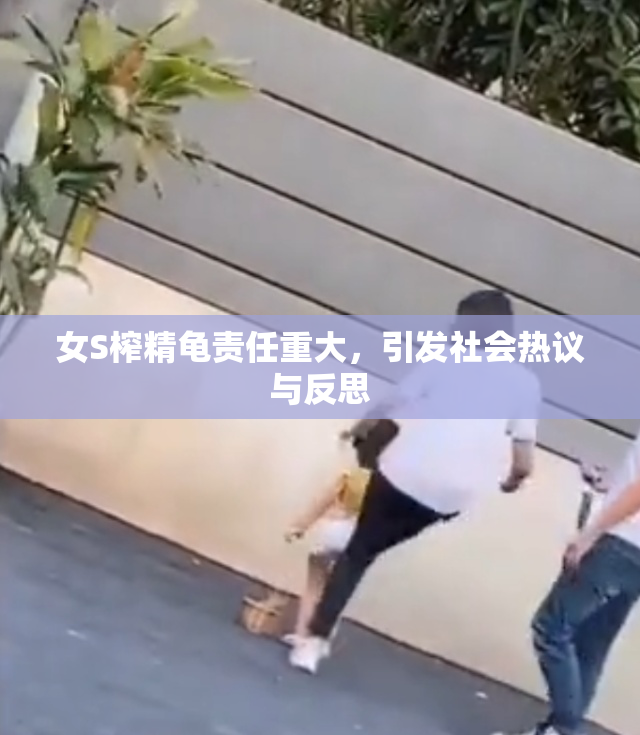 女S榨精龟责任重大，引发社会热议与反思