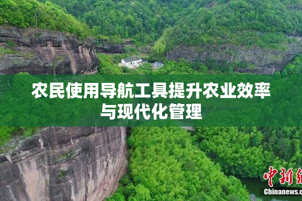 农民使用导航工具提升农业效率与现代化管理