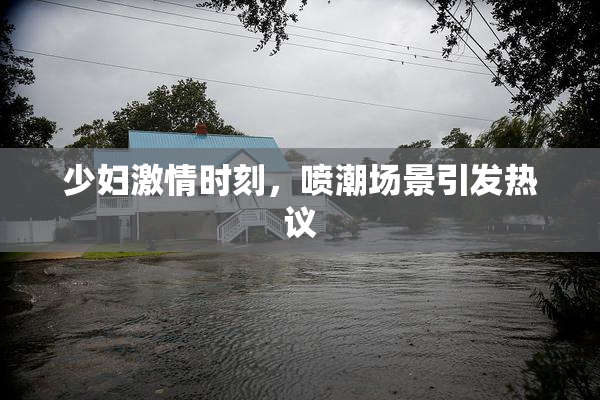 少妇激情时刻，喷潮场景引发热议